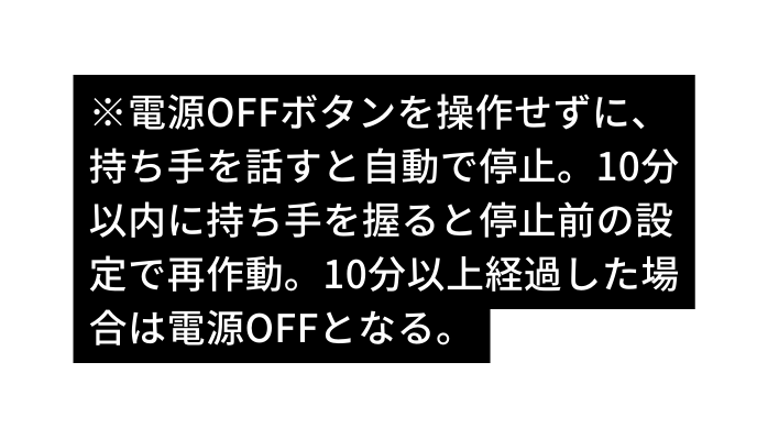 電源OFFボタンを操作せずに 持ち手を話すと自動で停止 10分 以内に持ち手を握ると停止前の設 定で再作動 10分以上経過した場 合は電源OFFとなる